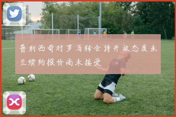 普利西奇对罗马转会持开放态度米兰续约报价尚未接受