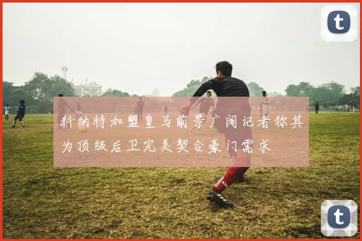 科纳特加盟皇马前景广阔记者称其为顶级后卫完美契合豪门需求