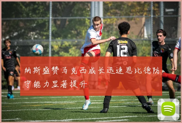 纳斯盛赞马克西成长迅速恩比德防守能力显著提升