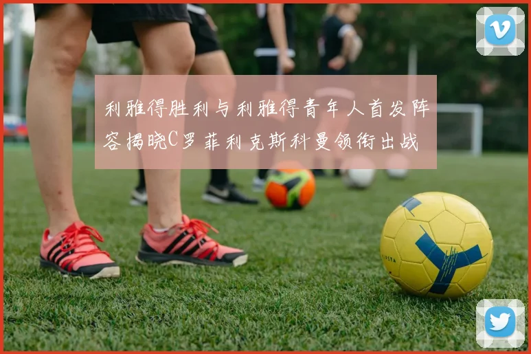 利雅得胜利与利雅得青年人首发阵容揭晓C罗菲利克斯科曼领衔出战