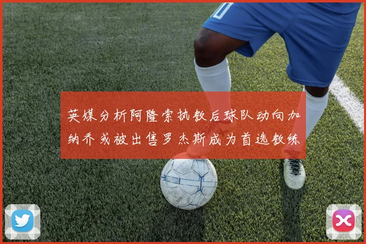 英媒分析阿隆索执教后球队动向加纳乔或被出售罗杰斯成为首选教练