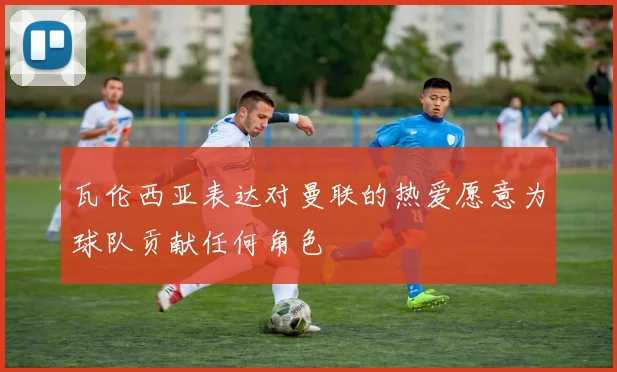 瓦伦西亚表达对曼联的热爱愿意为球队贡献任何角色