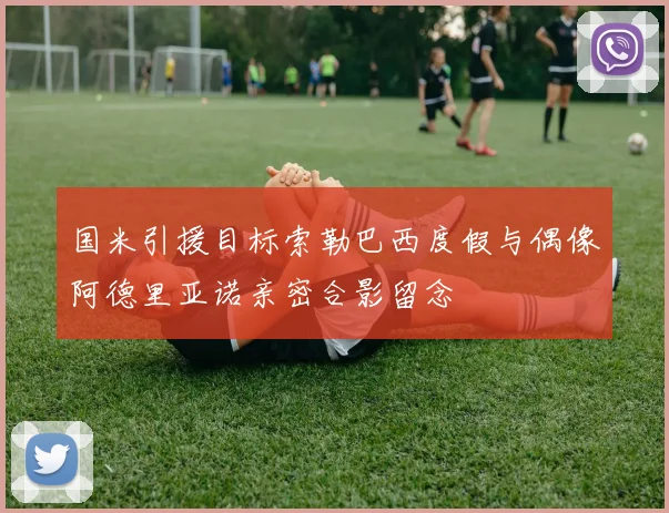 国米引援目标索勒巴西度假与偶像阿德里亚诺亲密合影留念