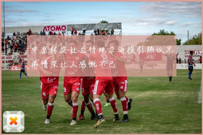 申京转发杜兰特绝杀海报引热议兄弟情深让人感慨不已