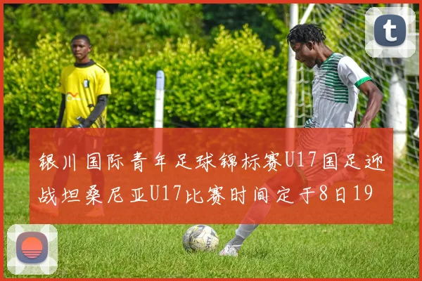 银川国际青年足球锦标赛U17国足迎战坦桑尼亚U17比赛时间定于8日19点35分