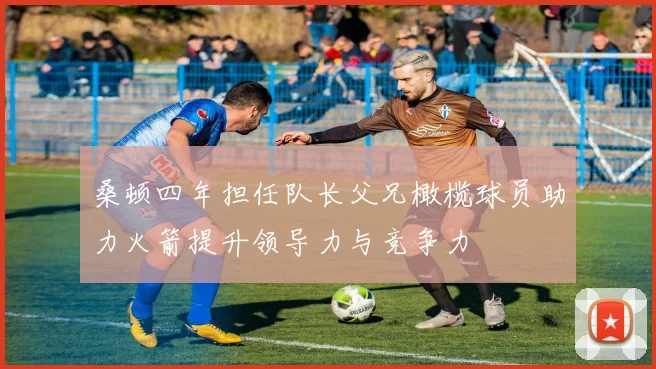 桑顿四年担任队长父兄橄榄球员助力火箭提升领导力与竞争力
