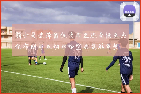 骑士是选择留住莫布里还是换来杰伦布朗与米切尔哈登共筑冠军梦