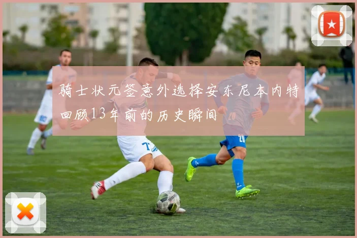 骑士状元签意外选择安东尼本内特回顾13年前的历史瞬间