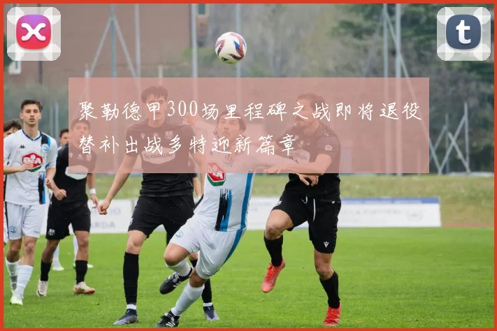 聚勒德甲300场里程碑之战即将退役替补出战多特迎新篇章