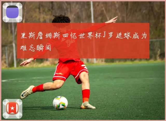 里斯詹姆斯回忆世界杯J罗进球成为难忘瞬间