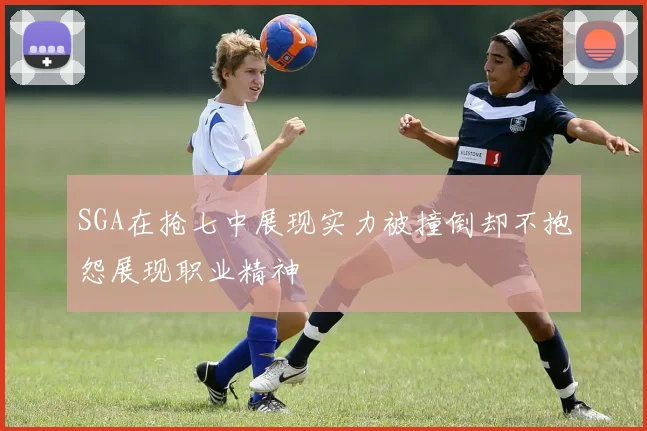 SGA在抢七中展现实力被撞倒却不抱怨展现职业精神
