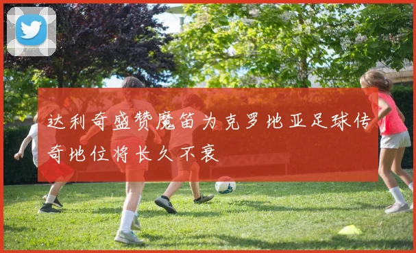 达利奇盛赞魔笛为克罗地亚足球传奇地位将长久不衰