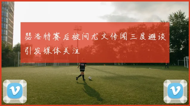 瑟洛特赛后被问尤文传闻三度避谈引发媒体关注