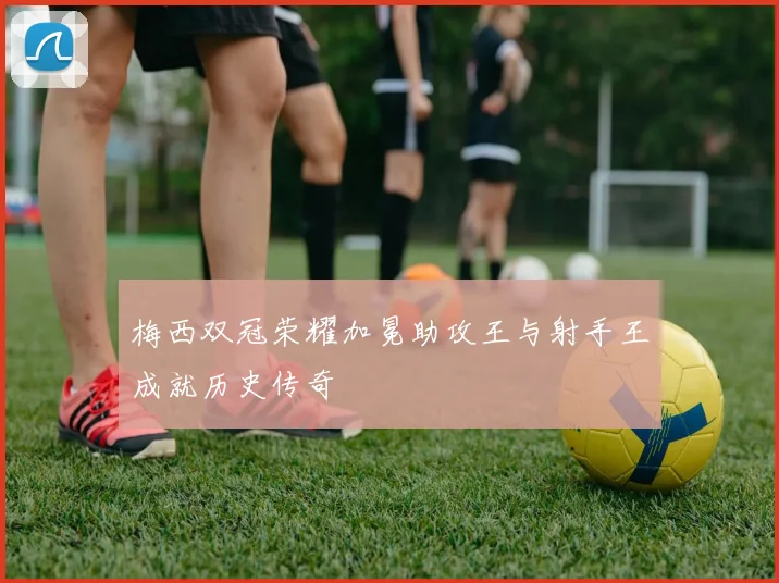 梅西双冠荣耀加冕助攻王与射手王成就历史传奇