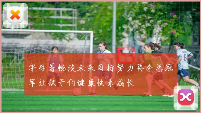 字母哥畅谈未来目标努力再夺总冠军让孩子们健康快乐成长