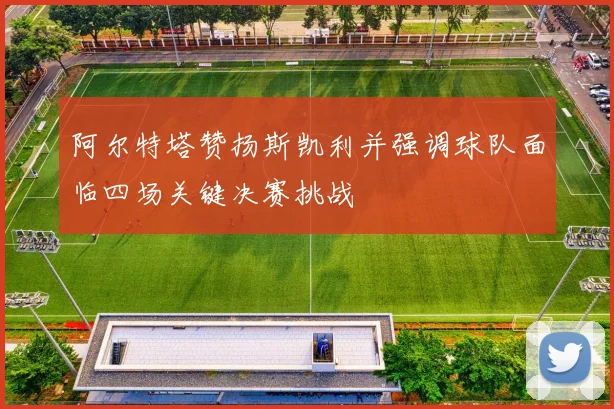 阿尔特塔赞扬斯凯利并强调球队面临四场关键决赛挑战