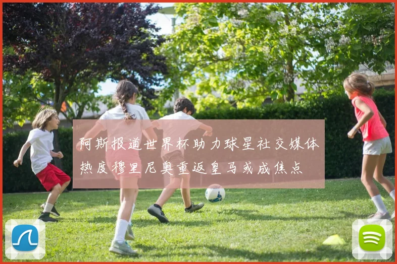阿斯报道世界杯助力球星社交媒体热度穆里尼奥重返皇马或成焦点