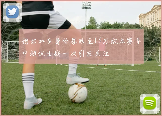 德尔加多身价暴跌至15万欧本赛季中超仅出战一次引发关注