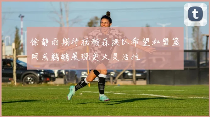 徐静雨期待杨瀚森换队希望加盟篮网或鹈鹕展现更大灵活性